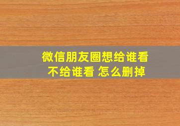 微信朋友圈想给谁看 不给谁看 怎么删掉